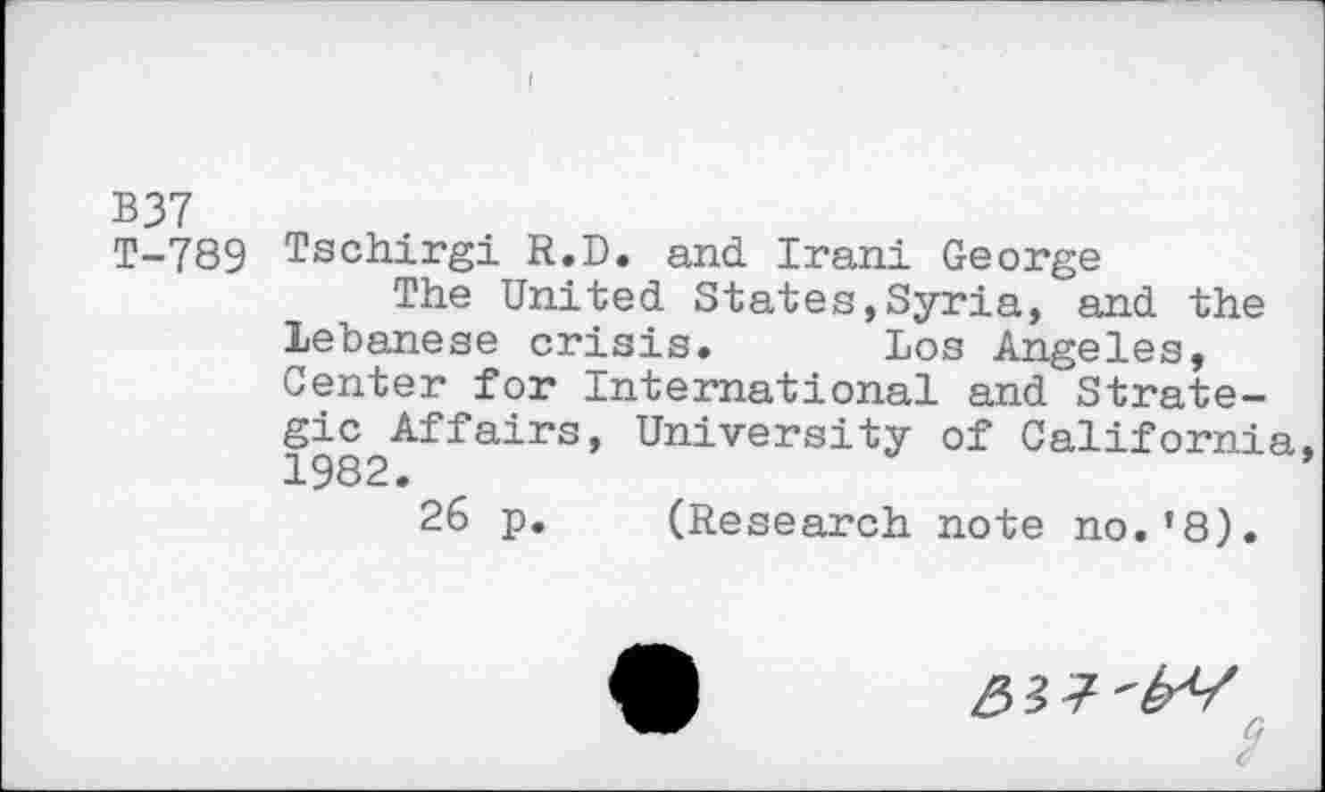 ﻿B37
T-789 Tschirgi R.D. and Irani George
The United States,Syria, and the Lebanese crisis. Los Angeles, Center for International and Strategic Affairs, University of California 1982.
26 p. (Research note no.’8).
